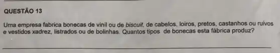 QUESTÃO 13
Uma empresa fabrica bonecas de vinil ou de biscuit, de cabelos , loiros, pretos , castanhos ou ruivos
e vestidos xadrez listrados ou de bolinhas Quantos tipos de bonecas esta fábrica produz?
__