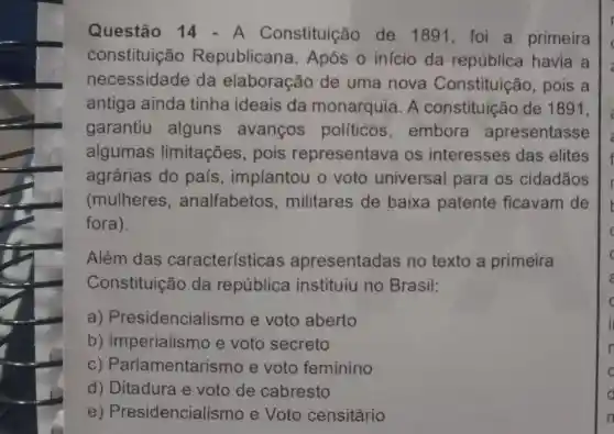 Questão 14 - A Constituição de 1891, foi a primeira
constituição Republicana . Após o inicio da república havia a
necessidade da elaboração de uma nova Constituição , pois a
antiga ainda tinha ideais da monarquia . A constituição de 1891,
garantiu alguns avanços políticos , embora apresentasse
algumas limitações , pois representava os interesses das elites
agrárias do pais , implantou o voto universal para os cidadãos
(mulheres , analfabetos , militares de baixa patente ficavam de
fora).
Além das características apresentadas no texto a primeira
Constituição da república instituiu no Brasil:
a)Presidencialismo e voto aberto
b)Imperialismo e voto secreto
C)Parlamentarismo e voto feminino
d) Ditadura e voto de cabresto
e Presidencialis smo e Voto censitário