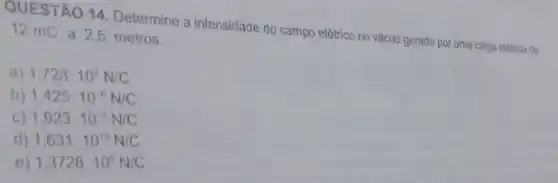 QUESTÃO 14. Determine a intensidade do campo elêtrico no vácuo gerado por uma carga elétrica de 12 mC a 2,5 metros.
a) 1,728cdot 10^7N/C
b) 1,425cdot 10^-6N/C
1,923cdot 10^-3N/C
d) 1,631cdot 10^10N/C
e) 1,3728cdot 10^8N/C