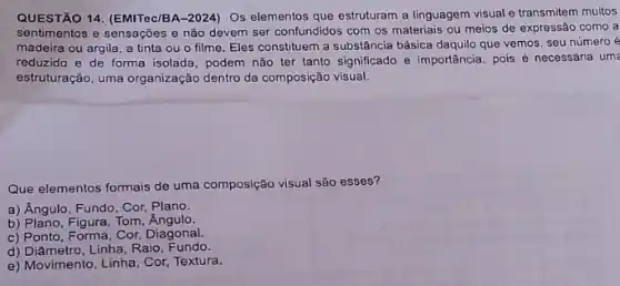 QUESTÃO 14. (EMITec/BA-2024)Os elementos que estruturam a linguagem visual e transmitem muitos
sentimentos e sensações e não devem ser confundidos com os materiais ou meios de expressão como a
madeira ou argila, a tinta ou o filme Eles constituem a substância básica daquilo que vemos seu número é
reduzido e de forma isolada, podem não ter tanto significado e importância pois é necessária um
estruturação, uma organização dentro da composição visual.
Que elementos formais de uma composição visual são esses?
a) Angulo, Fundo, Cor Plano.
b) Plano, Figura, Tom
c) Ponto, Forma, Cor,Diagonal.
d) Diâmetro, Linha, Raio Fundo.
e) Movimento, Linha, Cor,Textura.