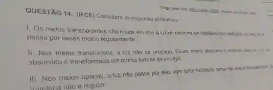 QUESTÃO 14 . (IFCE)Considere as seguintes afirmativas:
Disponivel em:https://abre ai/wer Acesso em 05 jan. 2024
1. Os meios transparentes são meios em que a luzos percorre em trajetórias bem definidas ou seja, a luz
passa por esses meios regularmente.
II .Nos meios translúcidos a luz não se propaga . Esses meios absorvem e refletem essa luz e a luz
absorvida e transformada em outras formas de energia.
III . Nos meios opacos a luz não passa por eles com tanta facilidade como nos meios transparentes s
traietória não é regular.