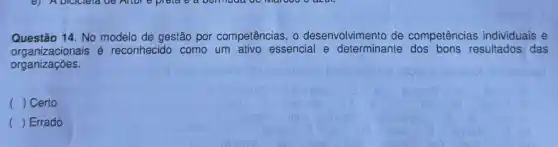 Questão 14. No modelo de gestão por competências o desenvolvimento de competências individuais e
organizacionais é reconhecido como um ativo essencial e determinante resultados das
organizações.
( ) Certo
() Errado