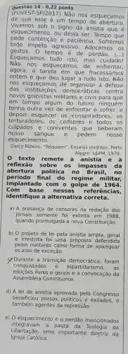 Questão 14-0,22 ponto
(FUVEST Não nos esqueçamos
de que este é um tempo de abertura.
Vivemos sob o signo da anistia que é
esquecimento , ou devia ser.Tempo
pede contenção e paciência . Sofremos
todo agressivo Adocemos os
gestos . 0 tempo é de perdão. ()
Esqueçamos tudo isto,mas cuidado!
Não nos esqueçamos de enfrentar,
agora, a tarefa em que fracassamos
ontem e lugar a tudo isto . Não
nos esqueçamos de organizar a defesa
das democráticas contra
novos golpistas militares e civis para que
em tempo algum do futuro ninguém
tenha outra vez de enfrentar e sofrer,e
depois esquecer os conspiradores , os
torturadores, os cerisores e os
culpados e coniventes que beberam
nosso sangue e pedem nosso
esquecimento.
Darcy Ribeiro . "Réquiem", Ensaios insólitos. Porto
Alegre: L&PM, 1979.
0 texto remete à anistia e
reflexão sobre os impasses da
abertura política no Brasil, no
período final do regime militar,
implantado com o golpe de 1964.
Com base nessas referências,
identifique a alternativa correta.
a) A presença de censores na redação dos
jornais somente foi extinta em 1988,
quando promulgada a nova Constituição.
b) O projeto de lei pela anistia ampla, geral
e irrestrita foi uma proposta defendida
pelos militares como apaziguar
os atos de exceção.
c) Durante a transição foram
conquistados	bipartidarism , as
eleições livres e gerais e a convocação da
Assembleia Constituinte.
d) A lei de anistia aprovada pelo Congresso
beneficiou presos políticos e e
também agentes da repressão.
e) 0 esquecimento e o perdão mencionados
Libertação,uma importante da
integravan a pauta da Technados
Igreja Católica.