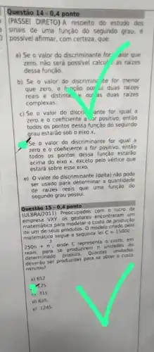 Questão 14-0,4 ponto
(PASSEI DIRETO)A respeito do estudo dos
sinais de uma função do segundo grau, é
possivel afirmar, com certeza que
a) Se o valor do discriminante for aior que
zero, nào será possive calcul as raizes
dessa função
b) Se o valor do discrimin: te for menor
que zero, a funcáo pos ui duas raizes
reais e distinta.ou as duas raizes
complexas
c) Se o valor do discri. ante for igual a
zero e o coeficiente a .or positivo, entǎo
todos os pontos dessa função do segundo
grau estaráo sob o eixo x.
Se o valor do discriminante for igual a
zero e o coeficiente a for positivo, então
todos os pontos dessa estaráo
acima do eixo x exceto pelo vértice que
estará sobre esse eixo.
e) O valor do discriminante (delta) nào pode
ser usado para determinal a quantidade
de raizes reais que uma função do
segundo grau possui.
Questáo 15-0,4 ponto
(ULBRA/2011) Preocupados da
os gestores encontraram um
matemático para modelaro custo de produçáo
seus produtos. 0 modelo criado pelo
matemático segue a seguinte lei
C=15000-
250n+n^2 onde C representa o custom
250n para produzirem n unidades
do
determinado
produto Quantas unidades
determinado produzidas para se obter o custo
minimo?
a) 652
125
c) 315
d) 025
e) 1245.