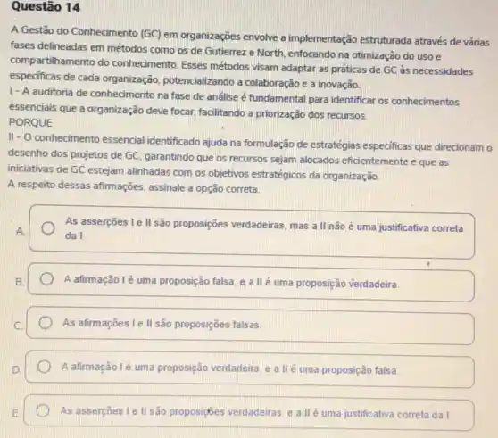 Questão 14
A Gestão do Conhecimento (GC) em organizações envolve a implementação estruturada através de várias
fases delineadas em métodos como os de Gutierrez e North, enfocando na otimização do uso e
compartilhamento do conhecimento. Esses métodos visam adaptar as práticas de GC às necessidades
especificas de cada organização potencializando a colaboração e a inovação.
1- A auditoria de conhecimento na fase de análise é fundamental para identificar os conhecimentos
essenciais que a organização deve focar, facilitando a priorização dos recursos.
PORQUE
II- O conhecimento essencial identificado ajuda na formulação de estratégias especificas que direcionam o
desenho dos projetos de GC, garantindo que os recursos sejam alocados eficientemente e que as
iniciativas de GC estejam alinhadas com os objetivos estratégicos da organização.
A respeito dessas afirmações assinale a opção correta.
As asserções Le II são proposições verdadeiras, mas a II não é uma justificativa correta
da I.
A afirmação lé uma proposição falsa, e a llé uma proposição verdadeira.
As afirmações Le II são proposições falsas.
A afirmação lé uma proposição verdadeira, e a II é uma proposição falsa
As asserções I e II são proposizbles verdadeiras, e a IIé uma justificativa correta da I.