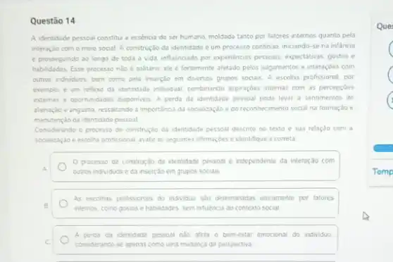 Questão 14
A identidade pessoal constitul a essencia do ser humano, moldada tanto por fatores internos quanto pela
interaçlo com o meio social. A construção da identidade é um processo continuo, iniciando-se na infancia
e prosseguindo ao longo de toda a vida influencado por expenéncias pessoas expectativas, gostos e
habildades. Esse processo nào é solitano; ele é fortemente afetado pelos julgamentos e interaçōes com
outros individuos, bem come pela inserção em diversos grupos sociais. A escolha profissional, por
exemplo, é um reflexo da identidade individual combinando aspiraçbes internas com as percepçōes
externas e oportunidades disponives A perda da identidade pessoal pode levar a sentimentos de
alienação e angustia, ressalitando a importância da socializaçdo e do reconhecimento social na formação e
manutenção da identidade pessoal
Considerando o processo de construção da identidade pessoal descrito no texto e sua relação com a
socialização escolha profissional, avale as seguintes afirmaçbes e identifique a correta
processo de construção da identidade pessoal e independente da interação com
A.	outros individuos e da inserção em grupos socials
As escolhas profissionals do individuo sab determinadas uncamente por fatores
B
internos, como gostos e habilidades, sem influência do contexto social
C
considerando-se apenas como uma mudança de perspectiva
A perda da identidade pessoal nào afeta o bemestar emocional do individuo.
Que
C
Temp