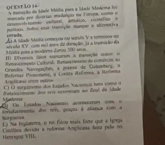 QUESTÃO 14
A trunsição da tuade Média para a Idaife Moderna foi
marcadu por diversas mudangns na Furopa, como o
desenvolvimentin caltural artistico, ciemilico e
politico. Sobre esse transição marque a alfernativa
crrudn.
A) A Idade Media comecou no seculo Ve terminouno
secula XV. com mil anos de duração, ja a trunsicaio di
Media para a moderna durou 300 anos.
B) Dlversos fatos murcaram a trunsição como.o
Renascimento Cultural Renascimento do comércio, is
Grandes Navegncties, a prensa de Gutembers.
Reforma Protestante, a Contra Reforma, n Refbrma
Anglicana cittre outros
C) 0 surgimento dos Estados Vaciontuis hem como o
fortalecimento dos nels ocorreram no firal da Idade
Moderna
b) Os listados Nacionais acomeceram com o
foruleximentu dos teis grakas A alianca com a
burguesta.
E) Na Inglaterra, o rei ficou mais furte que a lgreja
Citiólica devido a reforma Anglicana feita pelo NY
Hettrique VIII.