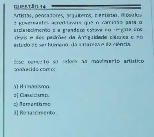 QUESTÃO 14
Artistas, pensadores , arquitetos, cientistas , filósofos
e governantes acreditavam que o caminho para o
esclarecimento e a grandeza estava no resgate dos
ideais e dos padrões da Antiguidade clássica e no
estudo do ser humano da natureza e da ciência.
Esse conceito se refere ao movimento artistico
conhecido como:
a) Humanismo.
b) Classicismo.
c) Romantismo
d) Renascimento.