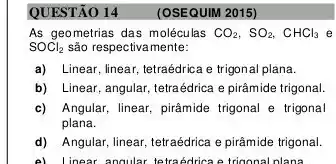 QUESTÃO 14
As geometrias das molécul las CO_(2),SO_(2),CHCl_(3) e
SOCl_(2) são respectivamente:
a) Linear, linear, tetraédrica e trigonal plana.
b) Linear, angular, tetraédrica e pirâmide trigonal.
c) Angular, linear, pirâmide trigonal e trigonal
plana.
d) Angular, linear, tetraédrica e pirâmide trigonal.
e) Linear angular tetraedrica e trigonal nlana
(OSEQUIM 2015)