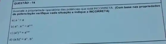 QUESTÃO - 14
Assinale a propriedade operatória das potências que está INCORRETA (Com base nas propriedades
de potenciação verifique cada situação e indique a INCOR RETA)
a) b^1=a
b) a^ncdot a^m=a^nm
c) (a^n)^m=a^nm
d) (acdot b)^n=a^ncdot b^n