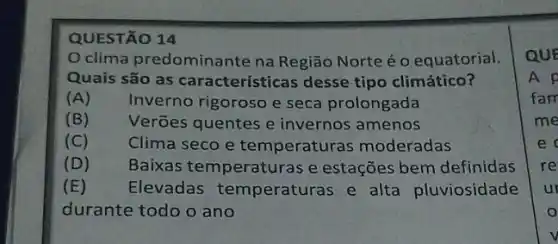 QUESTÃO 14
clima predominante na Região Norte é o equatorial.
Quais são as características desse tipo climático?
(A) Inverno rigoroso e seca prolongada
(B) Verões quentes e invernos amenos
(C) Clima seco e temperaturas moderadas
(D)
Baixas temperaturas e estações bem definidas
(E) Elevadas temperaturas e alta pluviosidade
durante todo o ano
QUE