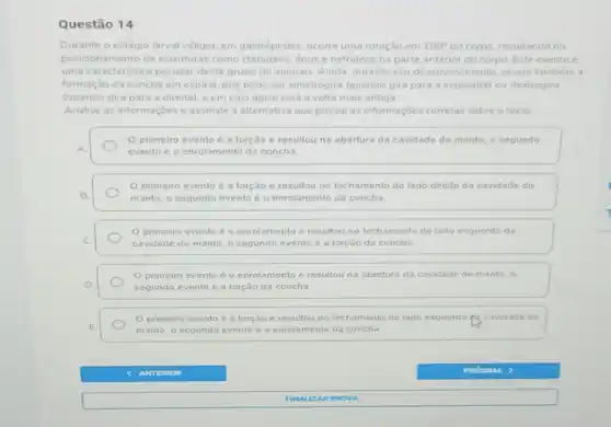 Questão 14
Durante o estágio larval véliger, em gastrópodes ocorre uma rotação em 180^circ  do corpo, resultando no
posici pnamento de estruturas como ctenideos, ânus enefrideos na parte anterior do corpo. Este evento é
uma caracteristica peculiar deste grupo de animais Ainda, durante seu desenvolvimento, ocorre também a
formação da concha em espiral, que pode ser sinistrógira (quando gira para a esquerda) ou dextrogira
(quando gira para a direita), e em cujo ápice está a volta mais antiga
Analise as informaçōes e assinale a alternativa que possui as informaçôes correta:sobre o texto
primeiro evento é a forção e resultou na abertura da cavidade do manto, o segundo
A.	evento é o enrolamento da concha
primeiro evento é a forção e resultou no fechamento do lado direito da cavidade do
B.	manto, o segundo evento é o enrolamento da concha.
C
cavidade do manto, o segundo evento é a torção da concha
primeiro evento é o enrolamento e resultou no fechamento do lado esquerdo da
enrolamento c resullou na abertura da cavidade do manto o
D	segundo evento é a torção da concha
torção e resultou u no fechamento do lado esquerdo	ide do
E	manto, o segundo evento e enrolamento da concha