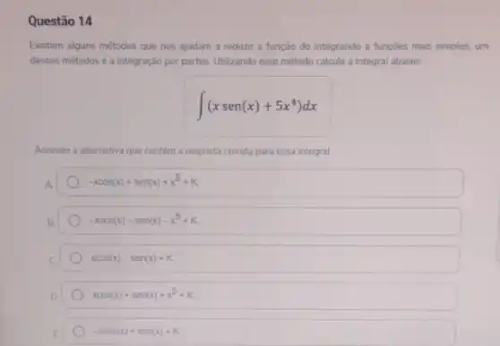 Questão 14
Existem alguns métodos que nos ajudam a reduzir a função do integrando a funções mais simples.um
desses métodosé a integração por partes. Utilizando esse método calcule a integral abaixo:
int (xsen(x)+5x^4)dx
Assinale a alternativa c que contém a resposta correta a para essa integral.
-xcos(x)+sen(x)+x^5+K
-xcos(x)-sen(x)-x^5+K
xcos(x)-sen(x)+K
xcos(x)+sen(x)+x^5+K
-xcos(x)+sen(x)+K