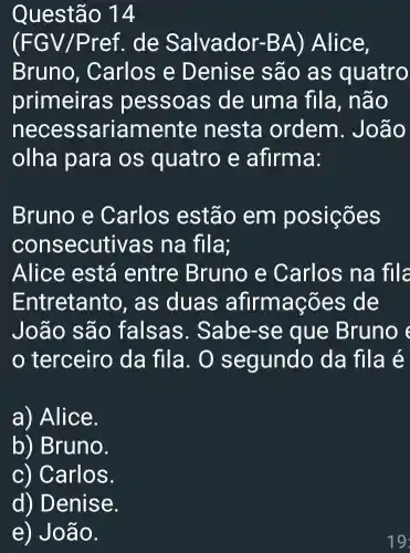 Questão 14
(FGV/Pref . de Salvador-B A) Alice,
Bruno , Carlos e D enise sã o as quatro
primeira is pessoas de uma fila, não
necessariamente nesta ordem. Joã o
olha para os quatro e afirma:
Bruno e Carlos estão em posições
cons secutivas na fila;
Alice está entre Bruno e Carlos na file
Entretanto, as duas afirmações de
João são falsas. Sa be-se que Bruno e
terceiro da fila. O s egundo da fila é
a) Alice.
b) Bruno.
c) Carlos.
d) Denise.
e) Jo ão.
19: