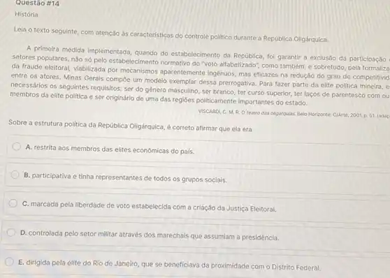 Questão #14
História
Leia o texto seguinte com atenção às características do controle politico durante a República Oligárquica.
A primeira medida implementada quando do estabelecimento da República, foi garantir a exclusão da participação
setores populares, não só pelo estabelecimento normativo do "voto alfabetizado", como também e sobretudo, pela formaliza
da fraude eleitoral, viabilizada por mecanismos aparentemente ingênuos, mas eficazes na redução do grau de competitivid
entre os atores. Minas Gerais compōe um modelo exemplar dessa prerrogativa. Para fazer parte da elite politica mineira, e
necessários os seguintes requisitos: ser do gênero masculino, ser branco, ter curso superior, ter laços de parentesco com ou
membros da elite politica e ser originário de uma das regiōes politicamente importantes do estado.
VISCARDI, C. M. R.O teatro das oligarqulas. Belo Horizonte: C/Arte, 2001.p 51. (adap
Sobre a estrutura politica da República Oligárquica, é correto afirmar que ela era
A. restrita aos membros das elites econômicas do país.
B. participativa e tinha representantes de todos os grupos sociais.
C. marcada pela liberdade de voto estabelecida com a criação da Justiça Eleitoral.
D. controlada pelo setor militar através dos marechais que assumiam a presidência.
E. dirigida pela elite do Rio de Janeiro que se beneficiava da proximidade com o Distrito Federal.