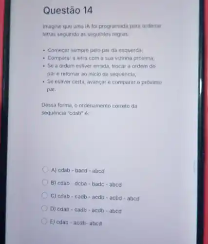 Questão 14
Imagine que uma IA foi programada para ordenar
letras seguindo as seguintes regras:
- Começar sempre pelo par da esquerda;
- Comparar a letra com a sua vizinha próxima;
Se a ordem estiver errada, trocar a ordem do
par e retornar ao inicio da sequência;
Se estiver certa, avançar e comparar o próximo
par.
Dessa forma, o ordenamento correto da
sequência "cdab" é:
A) cdab-bacd-abcd
B) cdab-dcba-badc -abcd
C) cdab-cadb - acdb - acbd -abcd
D) cdab-cadb -acdb - abcd
E) cdab-acdb-abcd