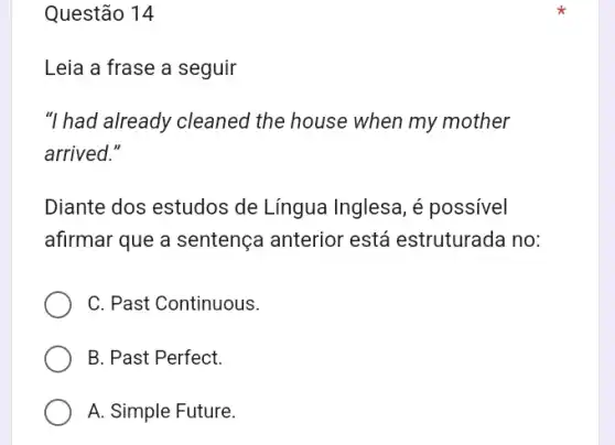 Questão 14
Leia a frase a seguir
"I had already cleaned the house when my mother
arrived."
Diante dos estudos de Língua Inglesa, é possivel
afirmar que a sentença anterior está estruturada no:
C. Past Continuous.
B. Past Perfect.
A. Simple Future.