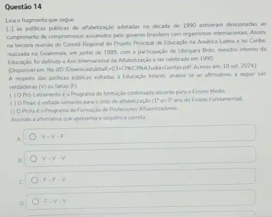 Questão 14
Leia o fragmento que segue.
[..] as politicas públicas de alfabetização adotadas na década de 1990 estiveram direcionadas ao
cumprimento de compromissos assumidos pelo governo brasileiro com organismos internacionais. Assim,
na terceira reunião do Comitê Regional do Projeto Principal de Educação na América Latina e no Caribe,
realizada na Guatemala, em junho de 1989, com a participação de Ubirajara Brito, ministro interino da
Educação, foi definido o Ano Internacional da Alfabetização a ser celebrado em 1990.
(Disponivel em: file://D):/Downloads/abalf. +03+C1% C3% A Ludia+Gontjjo.pdf. Acesso em:18 set. 2024.
A respeito das politicas públicas voltadas à Educação Infantil, analise se as afirmativas a seguir são
verdadeiras (V) ou falsas (F)
( )
Pró-Letramentoé o Programa de formação continuada docente para o Ensino Médio.
( ) O Pnaicé voltado somente para o ciclo de alfabetização (
1^circ  ao 3^circ  ano do Ensino Fundamental)
() O Profaé o Programa de Formação de Professores Alfabetizadores.
Assinale a alternativa que apresenta a sequência correta.
square  -V-F
V-V-V
C.
F-F-V
D.
F-V-V