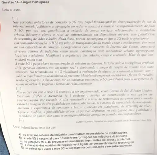 Questão 14-Lingua Portuguesa
Leia o texto.
[ldots ]
Nas geraçōes anteriores de conexão, o 3G teve papel fundamental na democratização do uso da
internet móvel, facilitando a navegação em redes, o acesso a e-mails e o compartilhamento de fotos.
4G. por sua vez, possibilitou a criação de novos servigos relacionados a mobilidade
urbana, delivery e elevou o nivel de entretenimento em dispositivos móveis, com plataformas
de streaming de video e áudio. Nada disso.porém, se compara ao que o 5G pode proporcionar
Em constante evolução, o 5G é um pilar de transformação do mundo como o conhecemos. Por meio
de sua capacidade de conexão e congruência com - conceito de Internet das Coisas impactará
diversos setores da indistria como satide, construção civil.mobilidade urbana, agronegócia
logistica e telefonia. Modificard a arquitetura das cidades.casas e economia. Mais do que isso.
mudará nossa vida.
A rede 5G é peça-chave na construção de veiculos autonomos, fortalecendo a inteligência artificial
(IIA), gerando informações em tempo real e diminuindo o tempo de reação de acordo com cada
situação. Na telemedicina, o SG viabilizará a realização de alguns procedimentos mesmo com o
médico a quilômetros de distância do paciente. Modelos de empresas, escritórios e fluxos de trabalho
serão repensados. Alêm de otimizar as industrias existentes.0.5G contribuirá para o surgimento de
novos modelos de negócio e formas de relacionamento.
()
Nos paises em que a rede 5G começou a ser implementada, como Corela do Sul, Estados Unidos.
Emirados Arabes e Alemanha ja e evidente o avanço na comunicação e nas opcoes de
entretenimento, por exemplo. A alta velocidade e o nivel de performance garantem uma conexao
estável eimagens de alta qualidade em videoconferências. 0 aumento da capacidade de desempenho
melhora a experiência de consumir e baixar conteido em plataformas de streaming de video
Oferece, tambèm, a possibilidade de que as pessoas desfrutem,no smartphone, mais qualidade
variedade de games, que antes eram disponibilizados apenas em consoles ou computadores.
[ldots ]
LAFFITTE, Mino. Disponivel em https://veja abril.com.br. Acease em: 14 set 2020
A tese defendida no texto diz que
A) os diversos setores da industria demonstram necessidade de modificaçóes.
B) arede 56 éssencial para futuras transformaçóes tecnológicas de impacto.
C) as geraçóes 3G 46 provocaram mudanças importantes a internet.
D) a inovação dos modelos de negócio está ligada ao desenvolvimento tecnologico.
E)ha comunicação e no entretenimento.