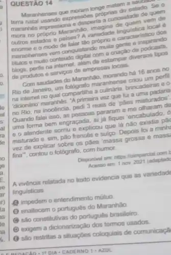 QUESTÃO 14
longe matam saudate
Maranhenses expressóes proprias do estado. Se o
maranhes impressiona e desperta a can osidade de quede
mora no próprio Maranhão
outros estados e paises A variedade e o modo de talar tǎo próprio e caracteristico dos
maranhenses odonguistando multa gente e inspirando
titulos e emports conteúdo digital com a criação de além de estampar diversos tipos
de produtos e serviços de empresas
Com saudades do Maranhão, morando há 16 anos no
maranhense halou um perfil
na intemet no qual compartilha a
'dicionário' maranhés A primeira vez que fui a uma padaria
no Rio, na inocência pedi 3 reais de pāes misturados
Quando falei isso as pessoas pararame me olharam de
uma forma bem engraçada, ai já fiquei 'encabulado, o
e o atendente sorriu e explicou que lá nào
misturado e, sim pão francés e suiço Depois foi a minh
vez de explicar sobre os pâes massa grossa e mass
fina", contou o fotógrafo, com humor.
Disponivel em: https //oimparcial comb
Acesso em: 1 nov 2021 (adaptad
A vivência relatada no texto evidencia que as variedade
linguisticas
A impedem o entendimento mútuo.
B
enaltecem o português do Maranhão.
são constitutivas do português brasileiro.
D
exigem a dicionarização dos termos usados
são restritas a situaçōes coloquiais de comunicaçã
CEREDACAO. 1 DIA-CADERNO 1. AZUL