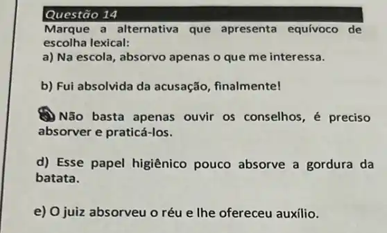 Questão 14
Marque a alternativa que apresenta equívoco de
escolha lexical:
a) Na escola, absorvo apenas o que me interessa.
b) Fui absolvida da acusação, finalmente!
A) Não basta apenas ouvir os conselhos, é preciso
absorver e praticá-los.
d) Esse papel higiênico pouco absorve a gordura da
batata.
e) O juiz absorveu o réu e lhe ofereceu auxílio.