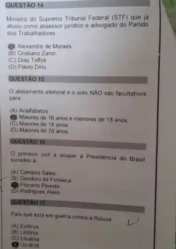 QUESTÃO 14
Ministro do Supremo Tribunal Federal (STF)que já
atuou como assessor jurídico e advogado do Partido
dos Trabalhadores:
(1) Alexandre de Moraes.
(B) Cristiano Zanin.
(C) Dias Toffoli
(D) Flávio Dino
QUESTÃO 15
alistamento eleitoral e o voto NĂO são facultativos
para:
(A) Analfabetos.
(4) Maiores de 16 anos e menores de 18 anos.
(C) Maiores de 18 anos.
(D) Maiores de 70 anos.
QUESTÃO 16
primeiro civil a ocupar a Presidência do Brasil
sucedeu a:
(A) Campos Sales.
(B) Deodoro da Fonseca.
Floriano Peixoto.
(D) Rodrigues Alves.
QUESTÃO 17
Pais que está em guerra contra a Rússia:
(A) Estônia
(B) Letônia.
(C) Lituânia
Ucrânia