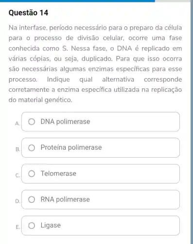 Questão 14
Na interfase período necessário para o preparo da célula
para o processo de divisão celular., ocorre uma fase
conhecida como S . Nessa fase, o DNA é replicado em
várias cópias, ou seja, duplicado . Para que isso ocorra
são necessárias algumas enzimas especificas para esse
processo. Indique qual alternativa corresponde
corretamente a enzima específica utilizada na replicação
do material genético.
A.
DNA polimerase
Proteína polimerase
Telomerase
RNA polimerase
Ligase