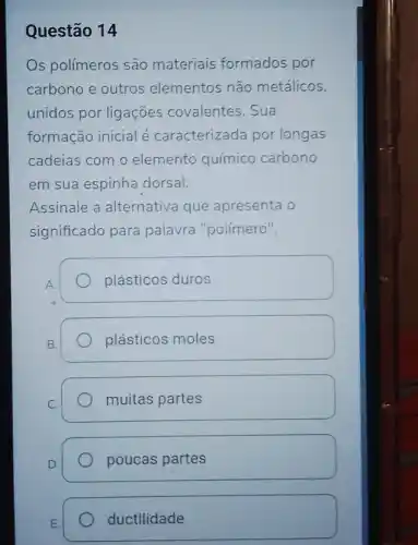 Questão 14
Os polímeros são materiais formados por
carbono e outros elementos não metálicos,
unidos por ligações covalentes. Sua
formação inicial é caracterizada por longas
cadeias com o elemento químico carbono
em sua espinha dorsal.
Assinale a alternativa que apresenta o
significado para palavra "polímero".
plásticos duros
B.
plásticos moles
C.
muitas partes
poucas partes
ductilidade