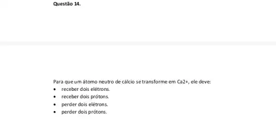 Questão 14.
Para que um átomo neutro de cálcio se transforme em Ca2+ , ele deve:
receber dois elétrons.
receber dois prótons.
perder dois elétrons
perder dois prótons.