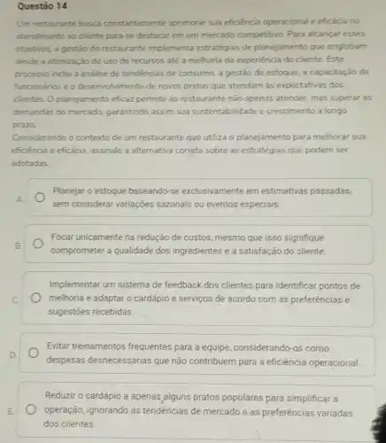 Questão 14
Um restaurante busca constantemente aprimorar sua eficiéncia operacional e eficácia no
atendimento ao cliente para se destacar em um mercado competitivo Para alcançar esses
objetivos, a gestão do restaurante implementa estratégias de planejamento que englobam
desde a otimização do uso de recursos até a melhoria da experiência do cliente. Este
processo inclui a analise de tendencias de consumo, a gestão de estoque, a capacitação de
funcionários e o desenvolvimento de novos pratos que atendam as expectativas dos
clientes. O planejamento eficaz permite ao restaurante não apenas atender, mas superar as
demandas do mercado garantindo assim sua sustentabilidade e crescimento a longo
prazo.
Considerando o contexto de um restaurante que utiliza o planejamento para melhorar sua
eficiència e eficácia assinale a alternativa correta sobre as estratégias que podem ser
adotadas
Planejar o estoque baseando-se exclusivamente em estimativas passadas,
sem considerar variações sazonais ou eventos especiais.
Focar unicamente na redução de custos mesmo que isso signifique
comprometer a qualidade dos ingredientes e a satisfação do cliente.
Implementar um sistema de feedback dos clientes para identificar pontos de
melhoria e adaptar o cardápio e serviços de acordo com as preferéncias e
sugestōes recebidas.
Evitar treinamentos frequentes para a equipe, considerando-os como
despesas desnecessárias que não contribuem para a eficiência operacional.
Reduzir o cardápio a apenas alguns pratos populares para simplificar a
E
clientes.
operação, ignorando as tendências de mercado e as preferências variadas