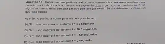 Questão 15 - Consider uma particula realiza um movimento sobre uma trajetoria retilinea e sua
posição está relacionada ao tempo pela expressão square (square )=20-5,0square  com unidades do SI Em
algum momento essa particula passará pela posição P=0m' Se sim, determine o instante t em
que isso ocorre.
A) Não. A particula nunca passará pela posição zero
B) Sim. Isso ocorrerá no instante t=4,0 segundos
C) Sim. Isso ocorrerá no instante t=20,0 segundos
D) Sim. Isso ocorrerá no instante t=-4,0 segundos
E) Sim. Isso ocorrerá no instante
t=0 segundo