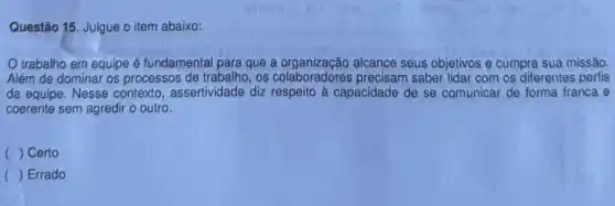 Questão 15. Julgue o item abaixo:
trabalho em equipe é fundamental para que alcance seus objetivos e cumpra sua missão.
Além de dominar os processos de trabalho, os colaboradores precisam saber lidar com os diferentes perfis
da equipe. Nesse contexto , assertividade diz respeito à capacidade de se comunicar de forma franca e
coerente sem agredir o outro.
( ) Certo
() Errado