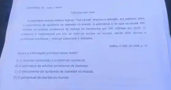 QUESTÃO 15 -Leia o texto
Diabetes sem freio
A respeitada revista médica inglesa "The Lancet" chamou a atenção, em editorial, para
crescimento da epidemia de diabetes no mundo. A estimativa é de que os atuais 246
milhões de adultos portadores da doença se transforme em 380 milhoes em 2025.0
problema é responsável por 6%  do total de mortes no mundo, sendo 50%  devido a
problemas cardiacos - doença associada à diabetes.
Galileu, n^circ 204 jul. 2008, p. 14.
Qual é a informação principal desse texto?
A) A diabetes associada a problemas cardíacos.
B) A estimativa de adultos portadores de diabetes.
C) 0 crescimento da epidemia de diabetes no mundo.
D)O percentual de mortes no mundo.