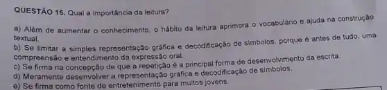 QUESTÃO 15. Qual a importância da leitura?
a) Além de aumentar - conhecimento, o hábito da leitura aprimora o vocabulário e ajuda na construção
textual.
b) Se limitar a representação gráfíca e decodificação de simbolos, porque é antes de tudo uma
compreensão e entendimento da expressão oral.
c) Se firma na de que a repetição é a principal forma de desenvolvimento da escrita.
d) Meramente desenvolver a gráfica e decodificação de simbolos.
e) Se firma como fonte de entretenimento para muitos jovens.