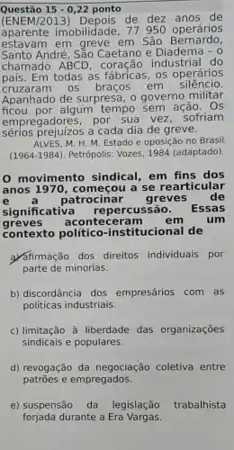 Questão 15-0,22 ponto
(ENEM/20 de dez de
aparente imobilidade , 77 950 operários
estavam em greve em São Bernardo,
Santo André , Sǎo Caetano e Diadema - 0
chamado ABCD , coração industrial do
país. Em todas as fábricas, os operários
cruzaram os braços em
silêncio.
Apanhado de surpresa, 0 governo militar
ficou por.algum tempo sem ação.. Os
empregadores , por sua vez . sofriam
sérios prejuízos a cada dia de greve.
ALVES, M. H. M Estado e oposição no Brasil
(1964-1984) . Petrópolis: Vozes , 1984 (adaptado).
movimento sindical, em fins dos
anos 1970, começou a se rearticular
e	patrocinar greves de
significative repercussão. Essas
greves aconteceram	em	um
contexto político -institucional de
a. afirmação dos direitos individuais por
parte de minorias.
b) discordância dos empresários com as
políticas industriais.
c) limitação à liberdade das organizações
sindicais e populares.
d) revogação da negociação coletiva entre
patrōes e empregados.
e) suspensão da legislação trabalhista
forjada durante a Era Vargas.