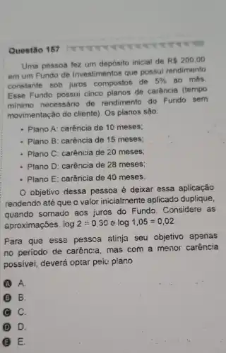 Questão 157
Uma pessoa fez um depósito inicial de
R 200,00
em um Fundo de Investimentos que possui rendimento
constante sob juros compostos de
5%  ao més
Esse Fundo possui cinco planos de carência (tempo
minimo necessário de rendimento do Fundo sem
movimentação do cliente). Os planos são:
- Plano A: carência de 10 meses;
- Plano B: carência de 15 meses;
- Plano C: carência de 20 meses;
- Plano D: carência de 28 meses;
- Plano E: carência de 40 meses.
objetivo dessa pessoa é deixar essa aplicação
rendendo até que c valor inicialmente aplicado duplique,
quando somado aos juros do Fundo. Considere , as
aproximações. iog2=0,30elog1,05=0,02
Para que essa pessoa atinja seu objetivo apenas
no periodo de carênc:a, mas com a menor carência
possivei, deverá optar peic plano
A. A.
B.
C C.
D D.
B E