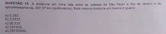 QUESTÃO 15.A distância em linha reta ontre as cidades de Sǎo Paulo e Rio de Janeiro 6 de
aproximadamente, 357,37 km (quil)metros). Esta mesma distância em metros é igual a:
a) 0,357 .
b) 3,5737.
c) 35,737.
d)357370 .
e) 35737000 .