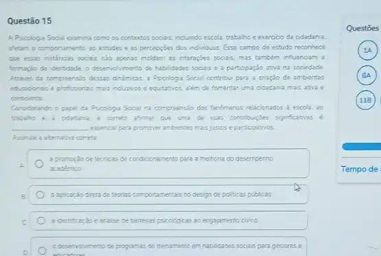 Questão 15
A Pricologia Social examina como os contextos socials.indundo escola, trabalho e exercicio da odadania.
afetam o comportamento. as atitudes e as percepcióes dos individuos. Esse campo de estudo reconhece
que essas instancas socas nào apenas moldam as interaçbes socias, mas tambem influenciam a
formação da identidade. o desemolimento de habildades socials e a partopação ativa na sociedade.
Atravis da compreensio dessar dinimicas, a Pscologia Social contribul para a criação de ambientes
educaoonais e profisionas mais nclusios e equitation, aliem de fomentar uma odadania mais ativa e
consoente
Considerando o papel da Psicologia Socal na compreensio dos fendmenos relacionados a escola 30
trabaho e a odadana, e cometo afimar que uma de suas contribucles significatives
__ essencial para promover ambientes mais justos e participativos.
Assinale a atematia cometa
a promogáo de ternicas de condicionamento para a methona do desempenho
A.	academico
B	a apicar;do dreta de teorias co comportamentais ntais no design de politicas publicas
C	a identificar,30 eanalise de bareras psicológicas 20 engajamento civico
D	educators
desencelimento de programas ce trenamento em habilidades socisis para gestores e
Questōes
A
A