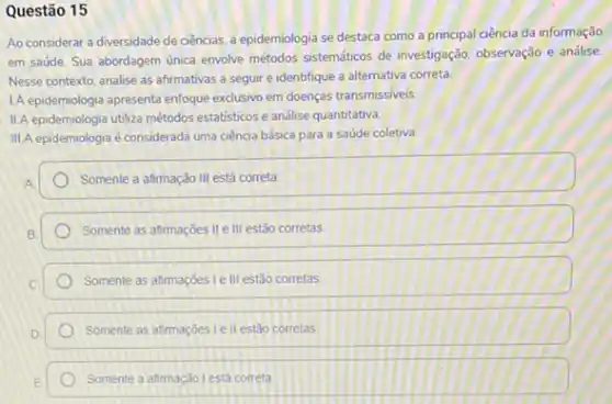 Questão 15
Ao considerar a diversidade de ciências, a epidemiologia se destaca como a principal ciência da informação
em saúde. Sua abordagem única envolve métodos sistemáticos de investigação, observação e análise.
Nesse contexto, analise as afirmativas a seguir e identifique a alternativa correta
IA epidemiologia apresenta enfoque exclusivo em doenças transmissiveis
II.A epidemiologia utiliza métodos estatisticos e andise quantitativa.
III. A epidemiologia é considerada uma ciência básica para a saúde coletiva.
Somente a afimação III está correta
Somente as afimações II e III estão corretas
Somente as afimaçóes le III estão corretas
Somente as atimaçóes le II estão corretas
Somente a afimação lesta correta