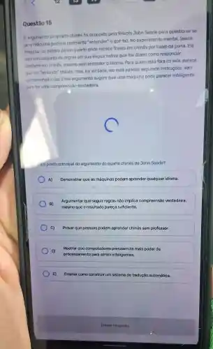 Questão 15
argumento do quarto chines foi proposto pelo filósofo John Searle para questionar se
uma máquina poderia realmente "entender" o que faz. No experimento mental, Searle
imagina-se dentro deu m quarto onde recebe frases em chinês por baixo da porta. Ele
tem um conjunto de regras em sua língua nativa que lhe dizem como responder,
também em chinês, mesmo sem entender o idioma Para quem está fora da sala, parece
que ele "entende" chinês mas, na verdade, ele está apenas seguindo instruções, sem
compreensão real. Esse argumento sugere que uma máquina pode parecer inteligente
sem ter uma compreensão verdadeira.
e o ponto principal do argumento do quarto chinês de John Searle?
A) Demonstrar que as máquinas podem aprender qualquer idioma.
B)
Argumentar que seguir regras não implica compreensão verdadeira,
mesmo que o resultado pareça suficiente.
C) Provar que pessoas podem aprender chinês sem professor.
D)
processamento para serem inteligentes.
Mostrar que computadores precisam de mais poder de
E) Ensinar como construir um sistema de tradução automática.