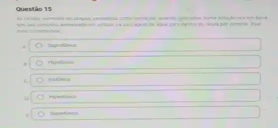 Questão 15
As células vermelha do sangue, conhecida como hemacias, quando colocadas numa solução rica em água
tem seu tamanho aumentado em virtude da passagem de agua para dentro da célula por osmose. Esse
meio corresponde
A.	Supratônico
B	Hipotônico
C	Isotônico
D.	Hipertônico
E	Supertônico