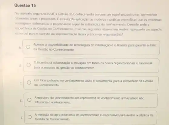 Questão 15
No contexto organizacional,Gestão do Conhecimento assume um papel insubstitulvel, permeando
diferentes areas e processos E através da aplicação de modelos e práticas especificas que as empresas
conseguem sistematizare potencializar a gestão estratégica do conhecimento. Considerando a
importância da Gestão do Conhecimento, qual das seguintes alternativas melhor representa um aspecto
essencial para o sucesso da implementação dessa prática nas organizaçōes?
A
da Gestão do Conhecimento
Apenas a disponibilidade de tecnologias de informação e sufficiente para garantir o exito
Incentivo a colaboração e inovação em todos os niveis organizacionais e essencial
B.
para o sucesso da gestão do conhecimento.
Um foco exclusivo no conhecimento tacito e fundamental para a efetividade da Gestáo
c
do Conhecimento
A estrutura do conhecimento dos repositorios de conhecimento armazenado não
D
influencia o conhecimento
A medição do aproveitamento do conhecimento e dispensavel para avaliar a eficacia da
E
Gestão do Conhecimento