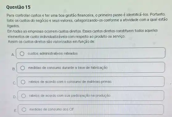 Questão 15
Para controlar custos e ter uma boa gestão financeira, o primeiro passo é identificá-los. Portanto.
liste os custos do negocio e seus valores categorizancko-os conforme a atividade com a qual estáo
ligacks.
Em todas as empresas acorrem custos diretos. Esses custos diretos constituem todos aqueles
elementos de custo individualiz:aveis com respeito ao produto ou serviço.
Assim os custos diretos são valorizackos em função de
custos administrativos reteados
medidas de consumo durante a fase de fabricação
rateios de acordo com o consumo de matérias -primas
rateios de acordo com sua participação na produção
medidas de consumo dos CIF