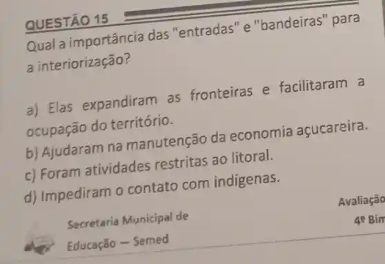 QUESTÃO 15
Qual a importância das "entradas" e "bandeiras" para
a interiorização?
a) Elas expandiram as fronteiras e facilitaram a
ocupação do território.
b) Ajudaram na manutenção da economia açucareira.
c) Foram atividades restritas ao litoral.
d) Impediram o contato com indigenas.