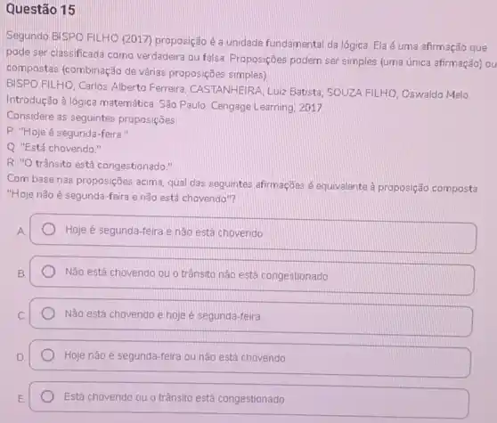 Questão 15
Segundo BISPO FILHO (2017) proposição é a unidade fundamental da lógica. Ela é uma afirmação que
pode ser classificada como verdadeira ou falsa Proposições podem ser simples (uma única afirmação) ou
compostas (combinação de várias proposições simples)
BISPO FILHO, Carlos Alberto Ferreira; CASTANHEIRA, Luiz Batista; SOUZA FILHO Oswaldo Melo.
Introdução à lógica matemática. São Paulo Cengage Learning, 2017
Considere as seguintes proposições:
P: "Hoje é segunda -feira."
Q. "Está chovendo."
R: "O trânsito está congestionado."
Com base nas proposições acima, qual das seguintes afirmaçōes é equivalente à proposição composta
"Hoje não é segunda -feira e não está chovendo"?
A.
Hoje é segunda-feira e não está chovendo
Não está chovendo ou o trânsito nào está congestionado
Não está chovendo e hoje é segunda-feira
Hoje não é segunda-feira ou não está chovendo.
Está chovendo ou o trânsito está congestionado.