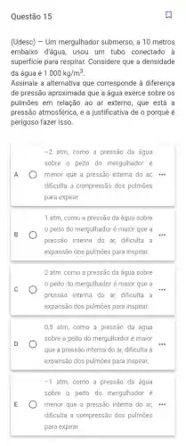 Questão 15
(Udesc) - Um mergulhador submerso, a 10 metros
embaixo d'água, usou um tubo conectado à
superficie para respirar.Considere que a densidade
da água é 1000kg/m^3
Assinale a alternativa que corresponde à diferenca
de pressão aproximada que a água exerce sobre os
pulmōes em relação ao ar externo, que está . a
pressão atmosférica, e a justificativa de o porquê é
perigoso fazer isso.
-2atm . como a pressão da água
sobre o peito do mergulhador é
A	menor que a pressão interna do ar, ...
dificulta a compressão dos pulmōes
para expirar.
1 atm, como a pressão da água sobre
peito do mergulhador é maior que a
pressão interna do ar dificulta a
expansão dos pulmões para inspirar.
2 atm, como a pressão da água sobre
C
peito do mergulhador é maior que a
pressão interna do ar,dificulta a
expansão dos pulmões para inspirar.
0,5 atm, como a pressão da água
D
sobre o peito do mergulhador é maior
que a pressão interna do ar, dificulta a
expansão dos pulmões para inspirar.
-1 atm, como a pressão da água
sobre o peito do mergulhador é
E	menor que a pressão interna do ar, "...
dificulta a compressão dos pulmōes