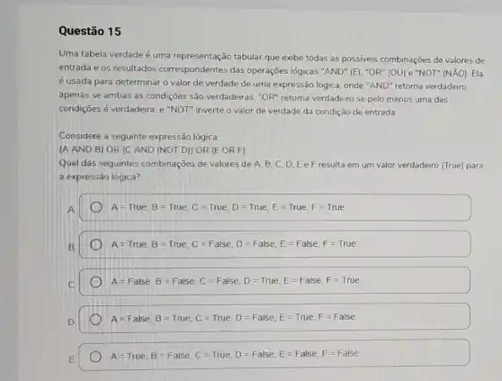 Questão 15
Uma tabela verdade é uma representação tabular que exibe todas as possiveis combinações de valores de
entrada e os resultados correspondentes das operações lógicas "AND" (E), "OR" (OU) e "NOT"(NÃO). Ela
é usada para determinar o valor de verdade de uma expressão lógica onde "AND" retorna verdadeiro
apenas se ambas as condições são verdadeiras ,"OR" retorna verdadeiro se pelo menos uma das
condições é verdadeira, e "NOT" inverte o valor de verdade da condição de entrada.
Considere a seguinte expressão lógica:
(A AND B) OR (C AND (NOT D)OR (E OR F)
Qual das seguintes combinações de valores de A. B, C, D Ee F resulta em um valor verdadeiro (True) para
a expressão lógica?
A=True,B=True,C=True,D=True,E=True,F=True
D A=True, B=True, C=False, D=False, E=False, F=True.
A=False, B=False, C=False, D=True, E=False, F=Tue
A=False, B=True, C=True, D=False, E=True, F=False
A=True, B=False, C=Tute, D=False, E=False, F=False