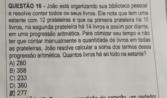 QUESTÃO 16 -João está organizando sua biblioteca pessoal
e resolve contar todos os seus livros. Ele nota que tem uma
estante com 12 prateleiras e que na primeira prateleira há 10
livros, na segunda prateleira há 14 livros e assim por diante,
em uma progressão aritmética. Para otimizar seu tempo e não
ter que contar manualmente a quantidade de livros em todas
as prateleiras , João resolve calcular a soma dos termos dessa
progressão aritmética . Quantos livros há ao todo na estante?
A) 280
B) 358
C) 233
D) 360
277