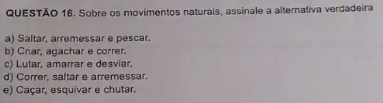 QUESTÃO 16. Sobre os movimentos naturais, assinale a alternativa verdadeira
a) Saltar, arremessare pescar.
b) Criar, agachar e correr.
c) Lutar, amarrar e desviar.
d) Correr, saltar e arremessar.
e) Caçar, esquivar e chutar.