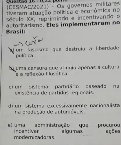 Questão 16-0,22 ponto
(CES MAC/2021)- Os governo s militares
tiveram atuação política e econômica no
século XX , reprimindo e incentivando o
autoritarismo . Eles implementara im no
Brasil:
a) um fascismo que destruiu a liberdade
política.
uma censura que atingiu apenas a cultura
e a reflexão filosófica.
c) um sistema partidário baseado na
existência de partidos regionais.
d) um sistema excessive mente nacionalista
na produção de automóveis.
e) uma administração que procurou
acoes